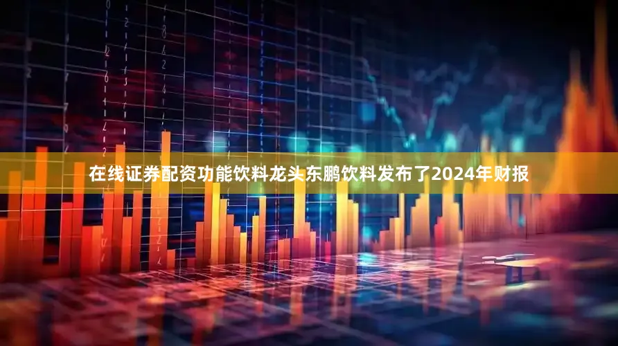 在线证券配资功能饮料龙头东鹏饮料发布了2024年财报
