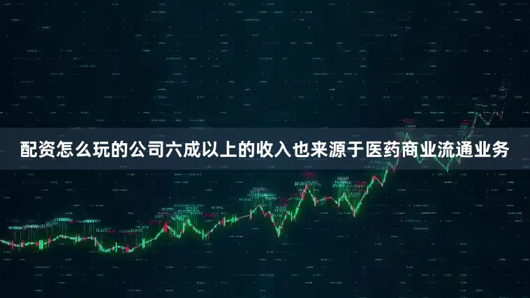 配资怎么玩的公司六成以上的收入也来源于医药商业流通业务