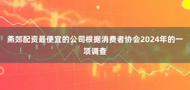 燕郊配资最便宜的公司根据消费者协会2024年的一项调查