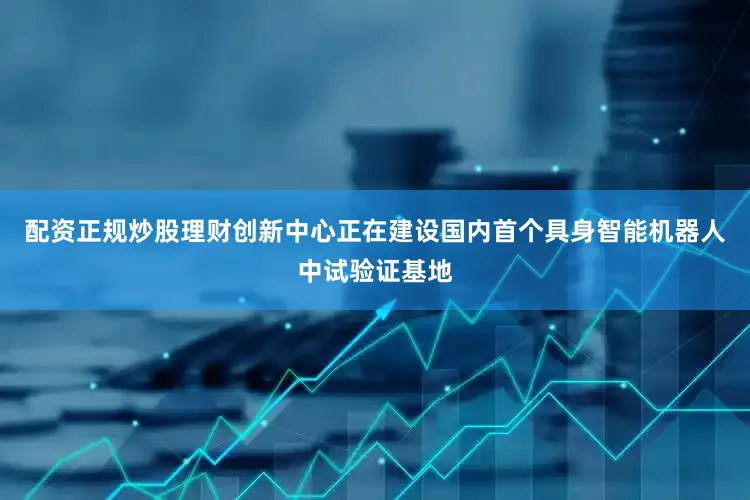 配资正规炒股理财创新中心正在建设国内首个具身智能机器人中试验证基地