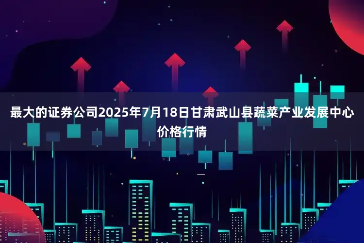 最大的证券公司2025年7月18日甘肃武山县蔬菜产业发展中心价格行情