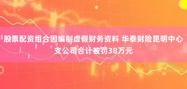 股票配资组合因编制虚假财务资料 华泰财险昆明中心支公司合计被罚38万元