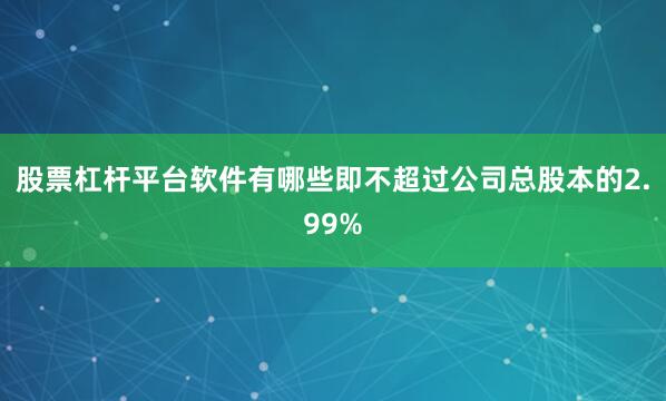 股票杠杆平台软件有哪些即不超过公司总股本的2.99%