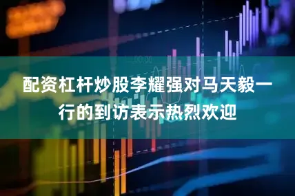 配资杠杆炒股　　李耀强对马天毅一行的到访表示热烈欢迎