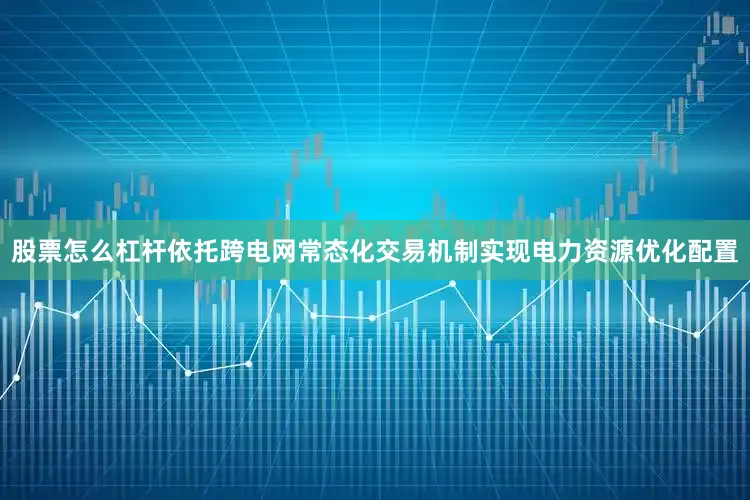 股票怎么杠杆依托跨电网常态化交易机制实现电力资源优化配置