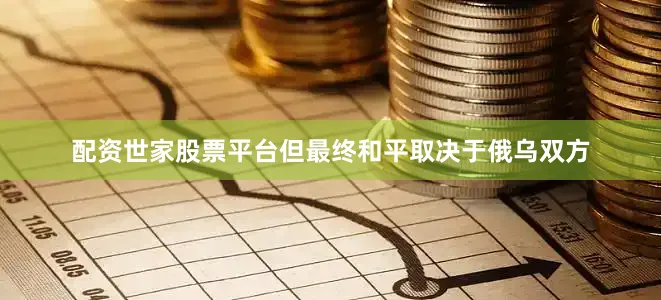 配资世家股票平台但最终和平取决于俄乌双方