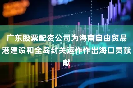 广东股票配资公司为海南自由贸易港建设和全岛封关运作作出海口贡献