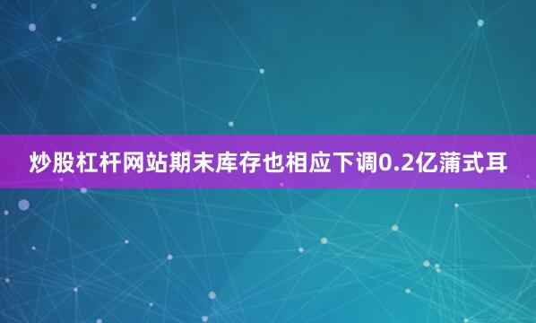炒股杠杆网站期末库存也相应下调0.2亿蒲式耳