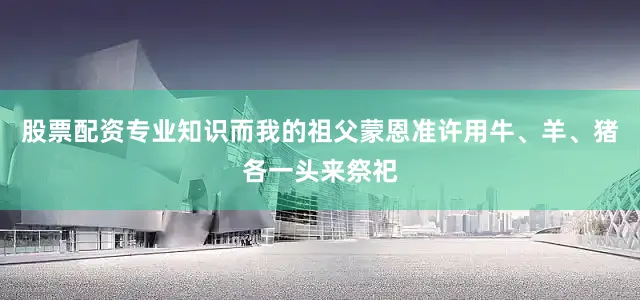 股票配资专业知识而我的祖父蒙恩准许用牛、羊、猪各一头来祭祀
