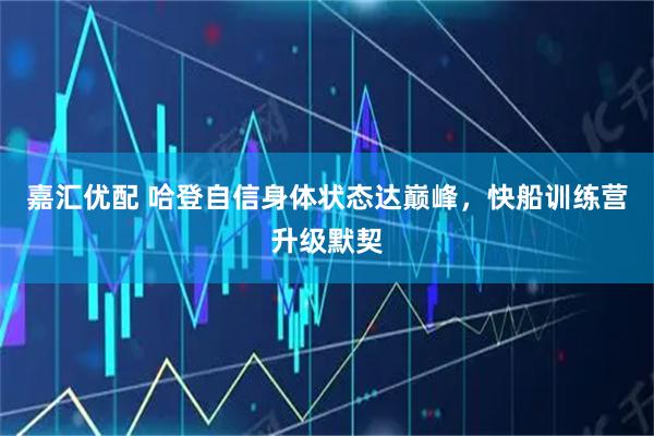 嘉汇优配 哈登自信身体状态达巅峰，快船训练营升级默契