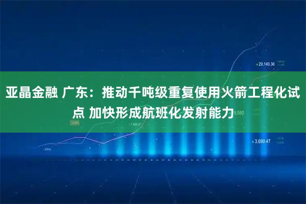 亚晶金融 广东：推动千吨级重复使用火箭工程化试点 加快形成航班化发射能力
