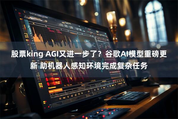 股票king AGI又进一步了？谷歌AI模型重磅更新 助机器人感知环境完成复杂任务