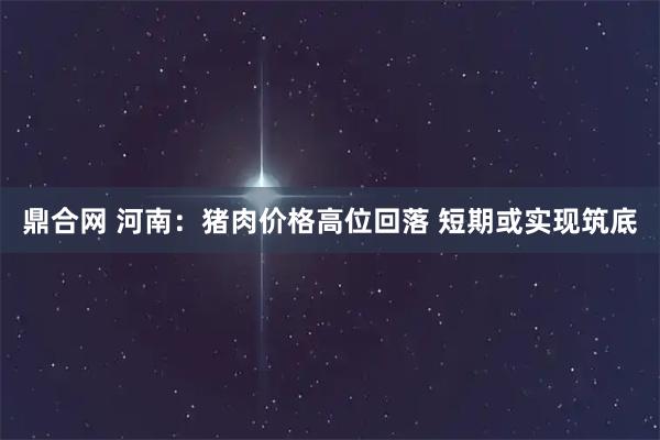 鼎合网 河南：猪肉价格高位回落 短期或实现筑底