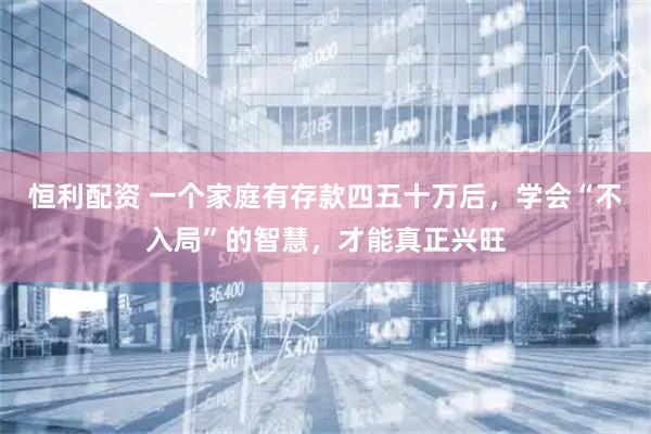 恒利配资 一个家庭有存款四五十万后，学会“不入局”的智慧，才能真正兴旺