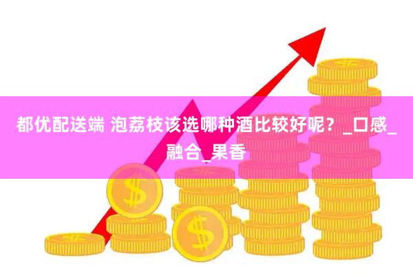 都优配送端 泡荔枝该选哪种酒比较好呢？_口感_融合_果香