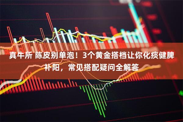真牛所 陈皮别单泡！3个黄金搭档让你化痰健脾补阳，常见搭配疑问全解答