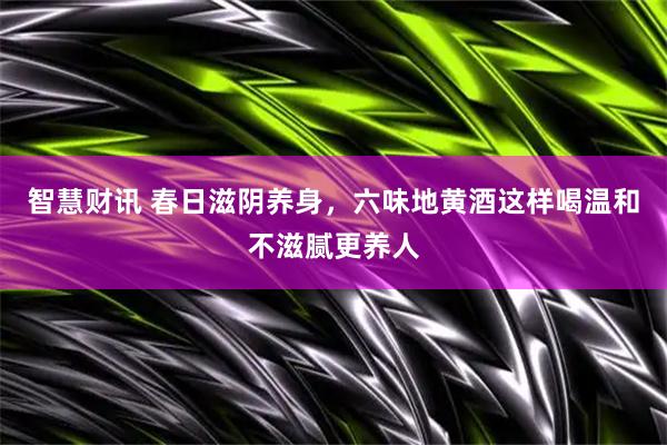 智慧财讯 春日滋阴养身，六味地黄酒这样喝温和不滋腻更养人