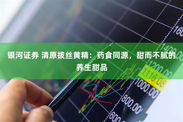 银河证券 清原拔丝黄精：药食同源，甜而不腻的养生甜品