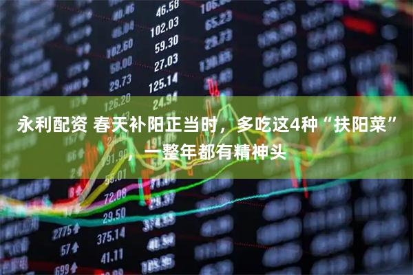 永利配资 春天补阳正当时，多吃这4种“扶阳菜”，一整年都有精神头