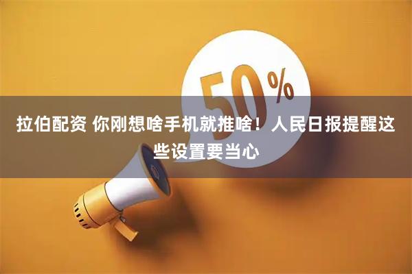 拉伯配资 你刚想啥手机就推啥！人民日报提醒这些设置要当心