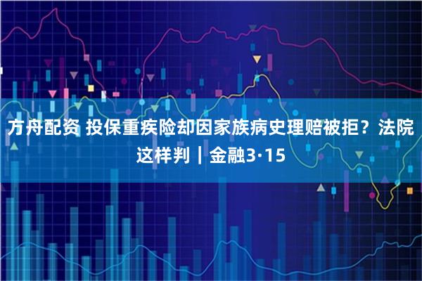 方舟配资 投保重疾险却因家族病史理赔被拒？法院这样判｜金融3·15