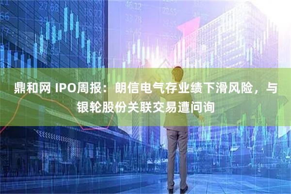 鼎和网 IPO周报：朗信电气存业绩下滑风险，与银轮股份关联交易遭问询