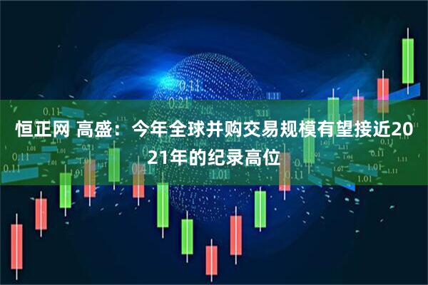 恒正网 高盛：今年全球并购交易规模有望接近2021年的纪录高位