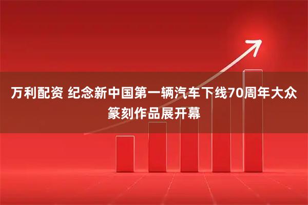 万利配资 纪念新中国第一辆汽车下线70周年大众篆刻作品展开幕