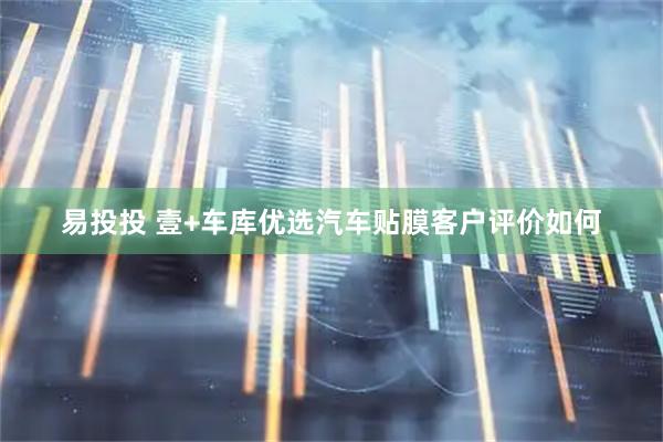 易投投 壹+车库优选汽车贴膜客户评价如何