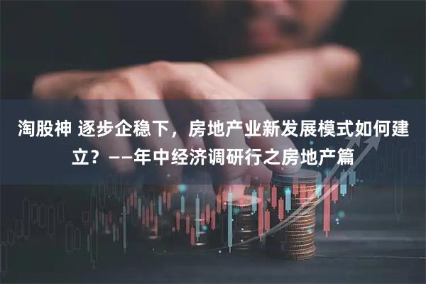 淘股神 逐步企稳下，房地产业新发展模式如何建立？——年中经济调研行之房地产篇